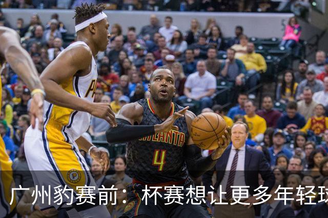 广州豹赛前：杯赛想让更多年轻球员锻炼，会全力以赴奉献精彩比赛