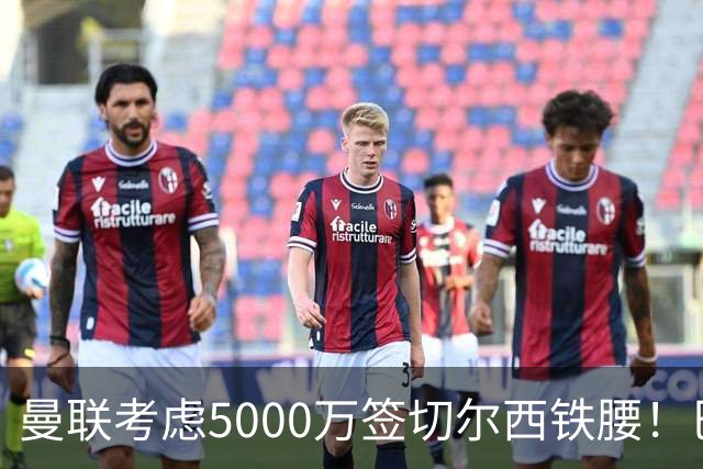 曼联考虑5000万签切尔西铁腰！巴莱巴恐亦被截胡，布莱顿给出具体要价