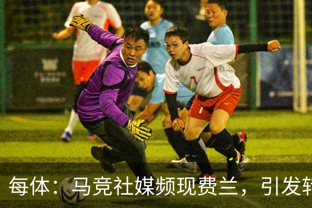 每体：马竞社媒频现费兰，引发转会猜测