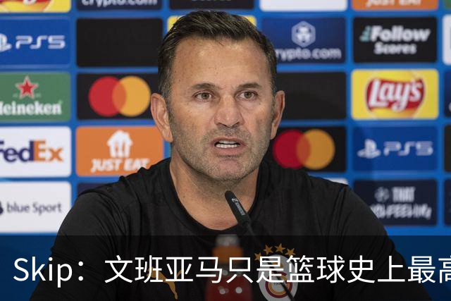 Skip：文班亚马只是篮球史上最高的得分后卫 他像失明了一样传球